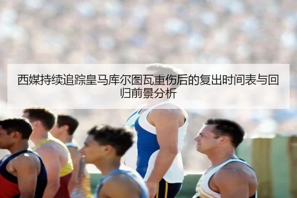 西媒持续追踪皇马库尔图瓦重伤后的复出时间表与回归前景分析