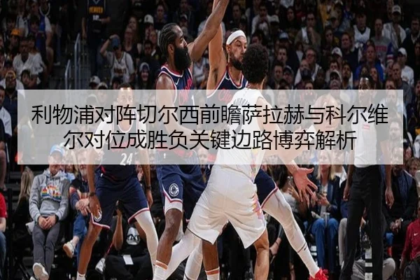 利物浦对阵切尔西前瞻萨拉赫与科尔维尔对位成胜负关键边路博弈解析