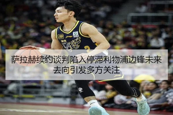 萨拉赫续约谈判陷入停滞利物浦边锋未来去向引发多方关注