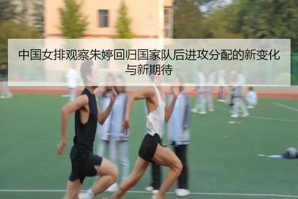 中国女排观察朱婷回归国家队后进攻分配的新变化与新期待