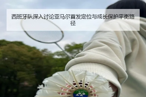 西班牙队深入讨论亚马尔首发定位与成长保护平衡路径