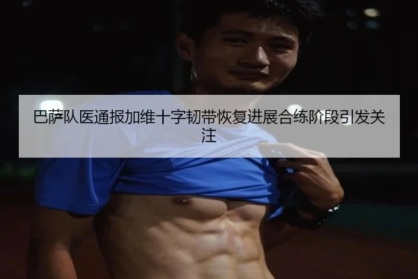 巴萨队医通报加维十字韧带恢复进展合练阶段引发关注