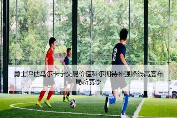勇士评估马尔卡宁交易价值科尔期待补强锋线高度布局新赛季
