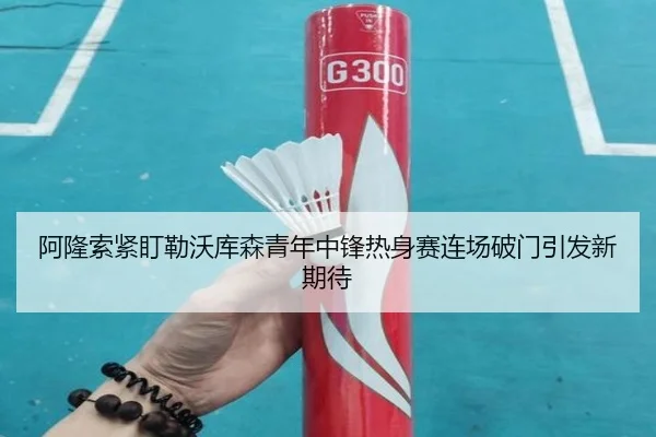 阿隆索紧盯勒沃库森青年中锋热身赛连场破门引发新期待